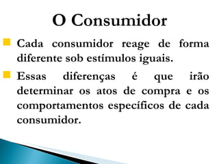 O Consumidor Cada consumidor reage de forma diferente sob estímulos iguais.  Essas diferenças é que irão determinar os atos de compra e os comportamentos específicos de cada consumidor.  