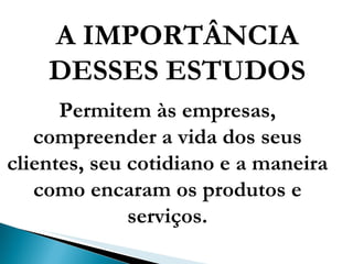 A IMPORTÂNCIA DESSES ESTUDOS Permitem às empresas, compreender a vida dos seus clientes, seu cotidiano e a maneira como encaram os produtos e serviços. 
