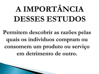 A IMPORTÂNCIA DESSES ESTUDOS Permitem descobrir as razões pelas quais os indivíduos compram ou consomem um produto ou serviço em detrimento de outro. 