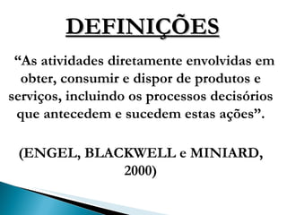 DEFINIÇÕES “ As atividades diretamente envolvidas em obter, consumir e dispor de produtos e serviços, incluindo os processos decisórios que antecedem e sucedem estas ações”. (ENGEL, BLACKWELL e MINIARD, 2000) 