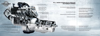 aLL-NEW sUPEr dUTY PIckUP                  ®




                                                                            a unique exhaust and air induction
                                                                                                                                     v8 PoWErTraINs
                                                                            architecture improves throttle response


                                                                                  Compact and efficient, the                      You’re towing over 24,000 lbs. of vital equipment
                                                                                  single-sequential turbocharger                                       needed at your next job site              Our all-new V8 engines power you with
                                                                                  features a double-sided
                                                                                  compressor wheel on a single                                                                                   significantly more torque through the RPM range
                                                                                  shaft to reduce turbo lag
                                                                                                                                                                                                 The lower 1st-gear ratio on our all-new 6-speed
                                                                                                                                                                                                 transmission gets you rolling
                                                                                 all-new torqShift® 6-speed transmission                                You start climbing a 6% grade
                                                                                      features bigger and stronger gears                                                                         The close-ratio 6-speed with double-overdrive
                                                                                              including double overdrive
                                                                                                                                  Clearing the peak, you head down the other side                keeps you in the power sweet spot

                                                                                        all-new torque converter                                                                                 Enhanced Tow/Haul Mode manages optimal
                                                                                        improves fuel economy and                                                                                gear selection and engine exhaust braking:
                                                                                                                                                           Another job gets done right
                                                                                        links the Live-Drive PtO to                                                                              crucial when descending steep grades
                                                                                                                                                                                                                                                                                    3
                                                                                        the crankshaft                                                                                                                                                                              4




the all-new engine is designed to deliver
   a notably quieter, more refined sound
                                                                                                                                      With these purpose-built Ford truck powertrains, now       all-new Ford 6.7L Power Stroke® V8
          a new common-rail, direct-injection system                                                                               designed and built by Ford, the 2011 F-Series Super Duty      turbo Diesel B20-capable engine
     optimizes fuel delivery with up to 5 injections per                                                                              delivers more max. horsepower and max. torque with
                        cylinder per combustion event                                                                                greater fuel efficiency. they have been proved tough in     all-new Ford 6.2L V8 Gas E85-capable engine
                                                                                                                                          extreme durability testing that included maximum
          aluminum cylinder heads with precision dual water                                                                                    load situations, real-world fleet applications,   all-new Ford torqShift® Heavy-Duty 6-speed
                 jackets improve cooling and reduce weight                                                                                                       and driving-equivalent tests    automatic transmission with SelectShift

                         a new compacted graphite iron engine block
                                 is stronger, yet lighter, than cast iron


                                                                                                                                                                                                                                              Based on Ford advanced engineering data.
 