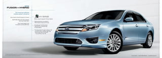 2010
     fUsIoN + HYbrId

                               The most fuel-efficient
                             midsize sedan in America1

                  Up to a best-in-class 34 mpg hwy.1 in Fusion
                                                                                                       Best-in-class 41 mpg city1 in Fusion Hybrid
                         BLiS® (Blind Spot information System)
                                       with Cross traffic alert2                                       Hybrid powertrain can operate in
                                                                                                       100% electric mode up to 47 mph
                                        Sony® audio System2 with
                                   12 speakers pumping 390 watts                                       SmartGaugetM with EcoGuide
                                                                                                       coaches you to maximize mpg
                                                                                                       in Fusion Hybrid

                                                                                                       “Ford has pulled off a game changer with
                                                                                                        this 2010 model, creating a high-mpg
                                                                                                        family hauler that’s fun to drive.”
                                                                                                        – Car and Driver, Feb. ’09




2010 EPa-estimated 23 mpg city/34 hwy., 27 combined mpg for Fusion S with i-4 engine and automatic transmission; 41 mpg city/36 hwy.
1

for Fusion Hybrid. actual mileage will vary. Midsize class per r. L. Polk & Co. 2 Optional. availability varies by model. See your dealer for details.
Sony is a registered trademark of Sony Corporation.                                                                                                      Fusion Hybrid   |   Light ice Blue Metallic   |   available Equipment
 