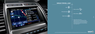 sIrIUs TravEL LINk                                                                tM




                                                                 How’s                     ?


                                                                                                               What’s up with the                               ?


                                         Who’s got the lowest                              ?


                                                                                                               Who’s winning in                                 ?


                                              When’s the next                              ?
                                                                                                                                                                                                19
                                                                                                                                                                                                20



                                                                                                               Stop wondering. Start knowing.
                                                                                                               SiriUS travel Link delivers the answers to all these
                                                                                                               questions and more on a colorful LCD touch screen.
                                                                                                               real-time traffic reports. Current and forecasted weather.
                                                                                                               the lowest fuel prices. Sports scores and schedules.
                                                                                                               Movie listings and showtimes. it’s up-to-the-minute info.
                                                                                                               at your fingertips. 24/7.




    real-time traffic monitoring available in select markets. Some features are unavailable while driving. Subscription required after introductory 6 months expire. Service available in the
48 contiguous states and Washington, D.C. SiriUS is a registered trademark of SiriUS XM radio inc. Subscriptions governed by SiriUS terms and Conditions at sirius.com/serviceterms.
 