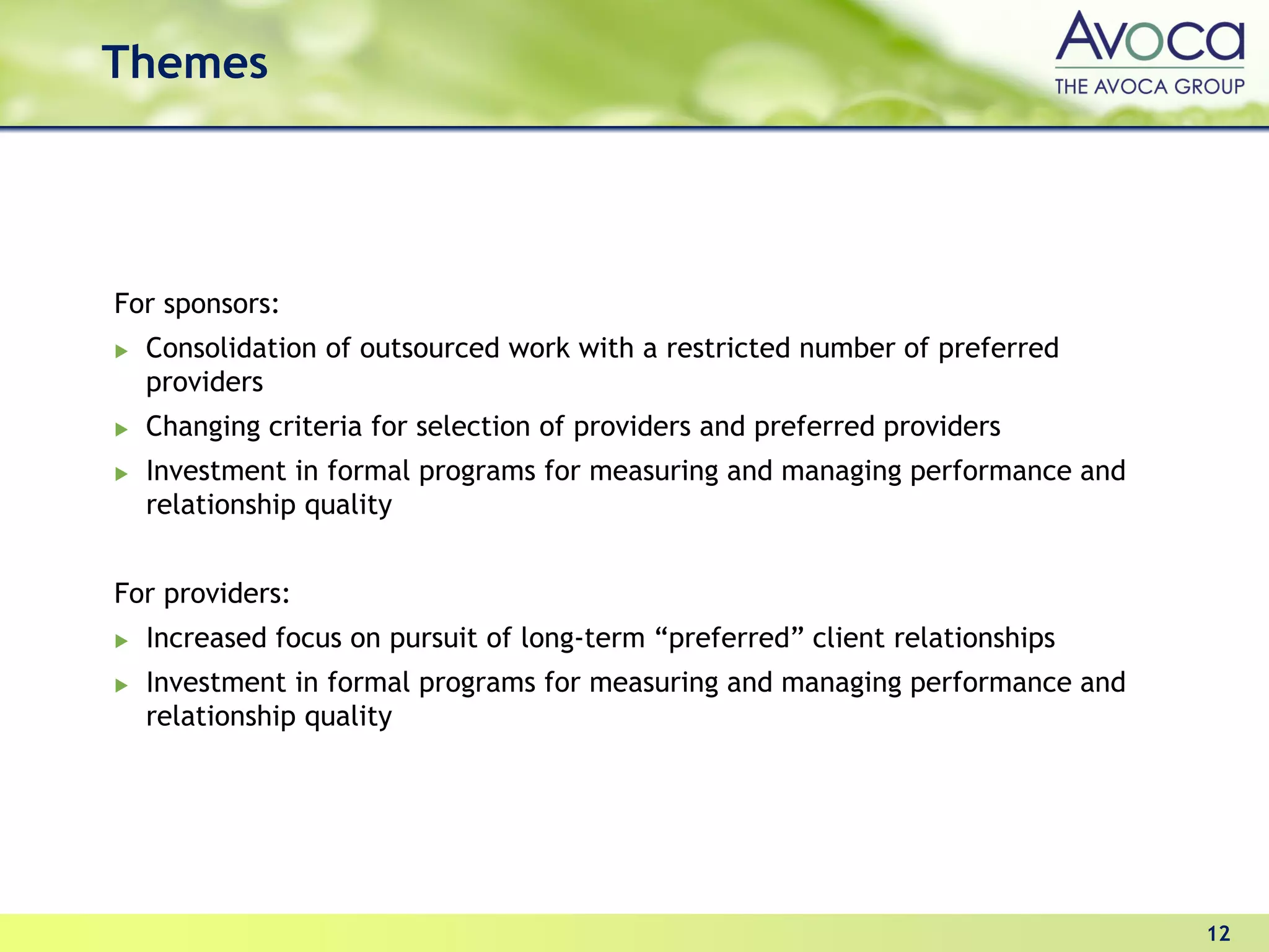 Themes




For sponsors:
  Consolidation of outsourced work with a restricted number of preferred
  providers
  Changing criteria for selection of providers and preferred providers
  Investment in formal programs for measuring and managing performance and
  relationship quality


For providers:
  Increased focus on pursuit of long-term “preferred” client relationships
  Investment in formal programs for measuring and managing performance and
  relationship quality




                                                                             12
 