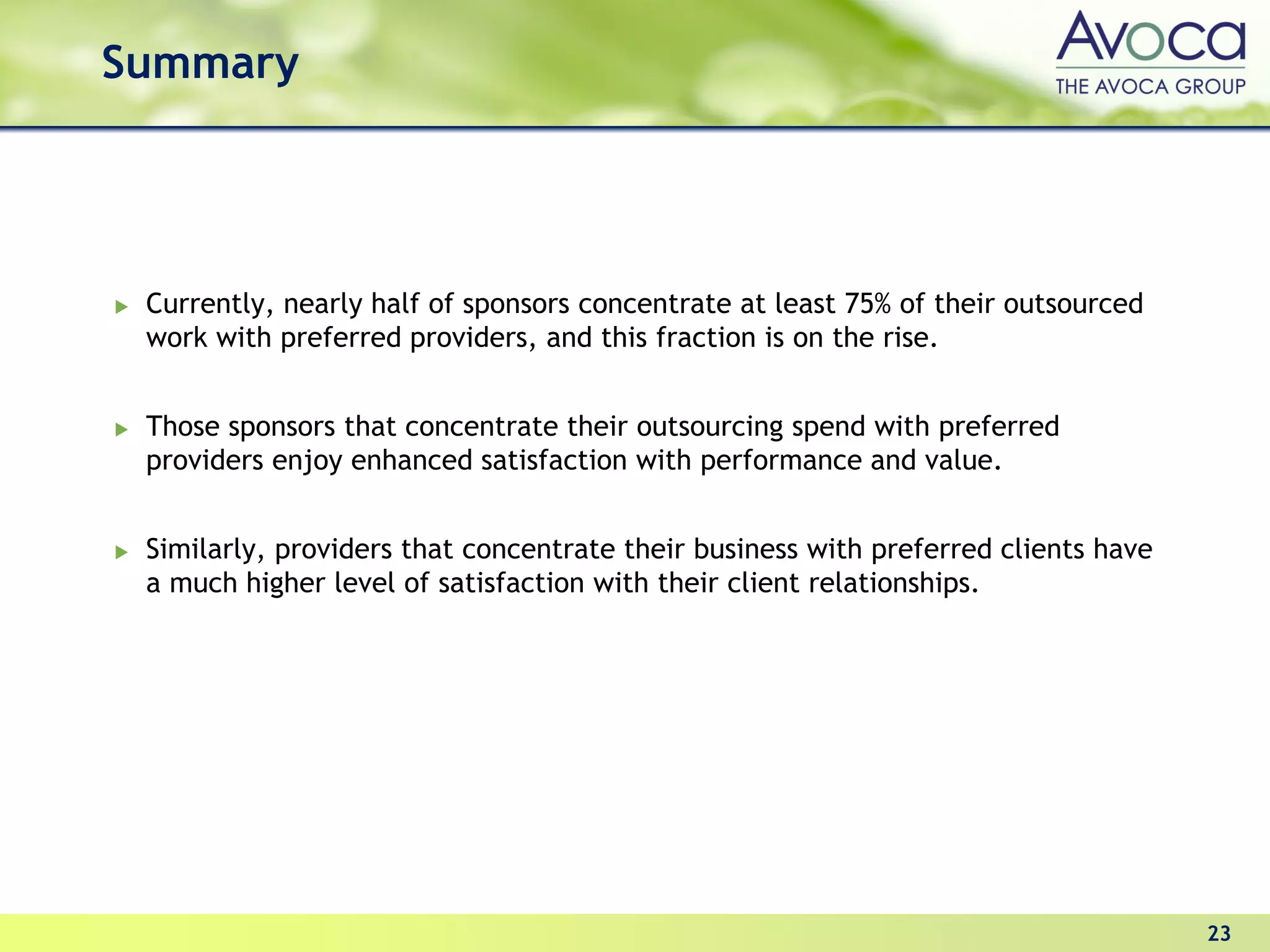 Summary




 Currently, nearly half of sponsors concentrate at least 75% of their outsourced
 work with preferred providers, and this fraction is on the rise.


 Those sponsors that concentrate their outsourcing spend with preferred
 providers enjoy enhanced satisfaction with performance and value.


 Similarly, providers that concentrate their business with preferred clients have
 a much higher level of satisfaction with their client relationships.




                                                                                    23
 