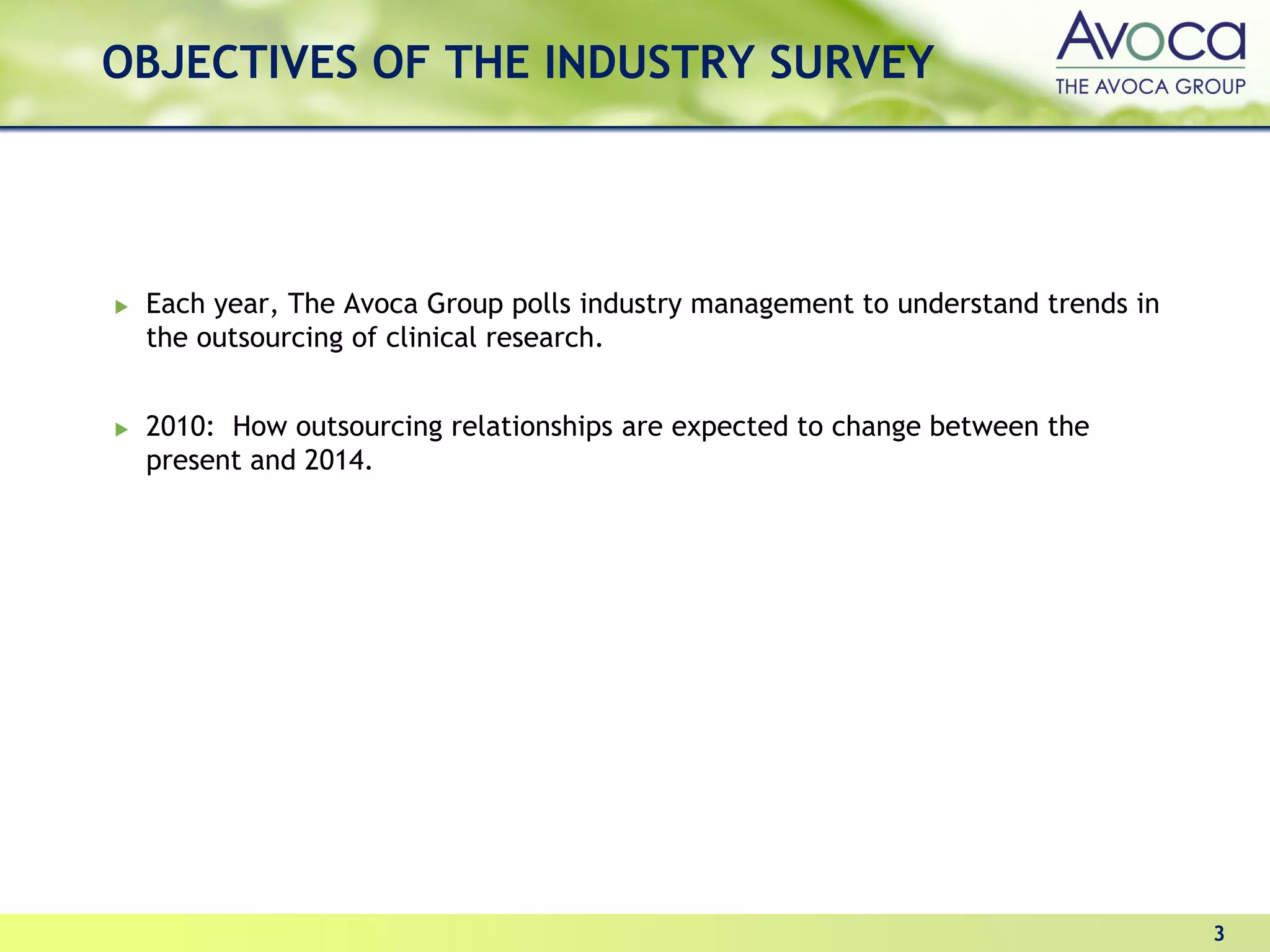 OBJECTIVES OF THE INDUSTRY SURVEY




 Each year, The Avoca Group polls industry management to understand trends in
 the outsourcing of clinical research.


 2010: How outsourcing relationships are expected to change between the
 present and 2014.




                                                                                3
 
