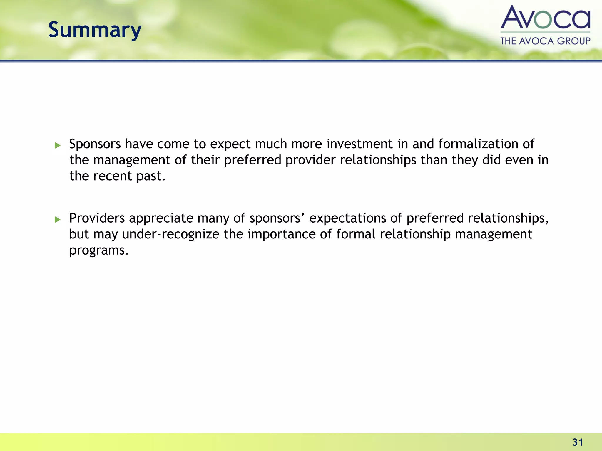 Summary




 Sponsors have come to expect much more investment in and formalization of
 the management of their preferred provider relationships than they did even in
 the recent past.


 Providers appreciate many of sponsors’ expectations of preferred relationships,
 but may under-recognize the importance of formal relationship management
 programs.




                                                                                   31
 