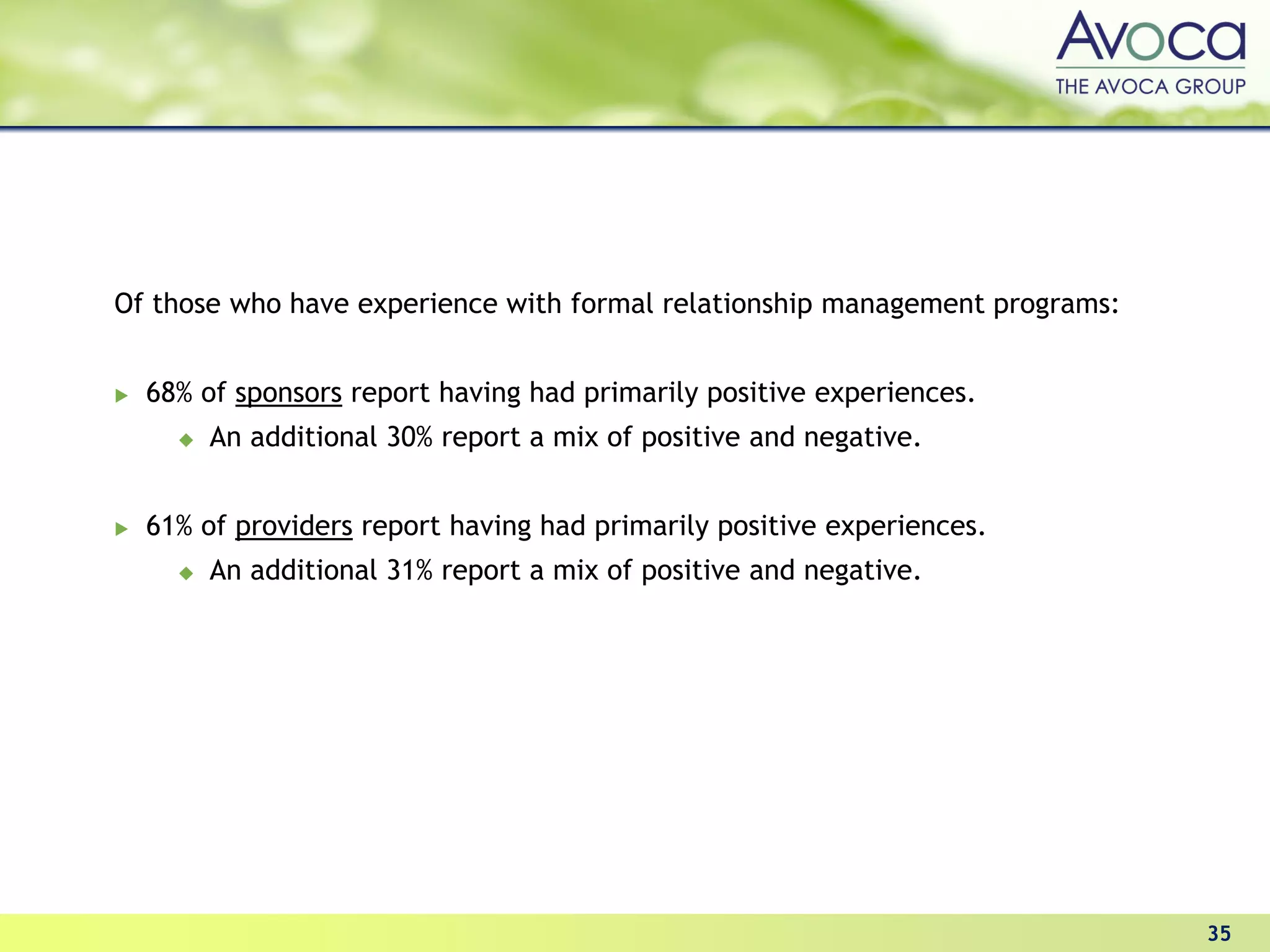 Of those who have experience with formal relationship management programs:


  68% of sponsors report having had primarily positive experiences.
       An additional 30% report a mix of positive and negative.


  61% of providers report having had primarily positive experiences.
       An additional 31% report a mix of positive and negative.




                                                                             35
 