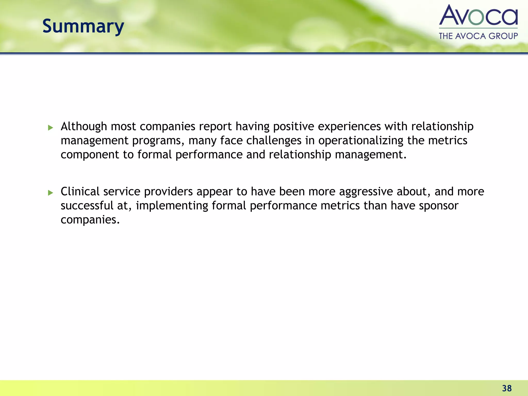 Summary




 Although most companies report having positive experiences with relationship
 management programs, many face challenges in operationalizing the metrics
 component to formal performance and relationship management.


 Clinical service providers appear to have been more aggressive about, and more
 successful at, implementing formal performance metrics than have sponsor
 companies.




                                                                                  38
 