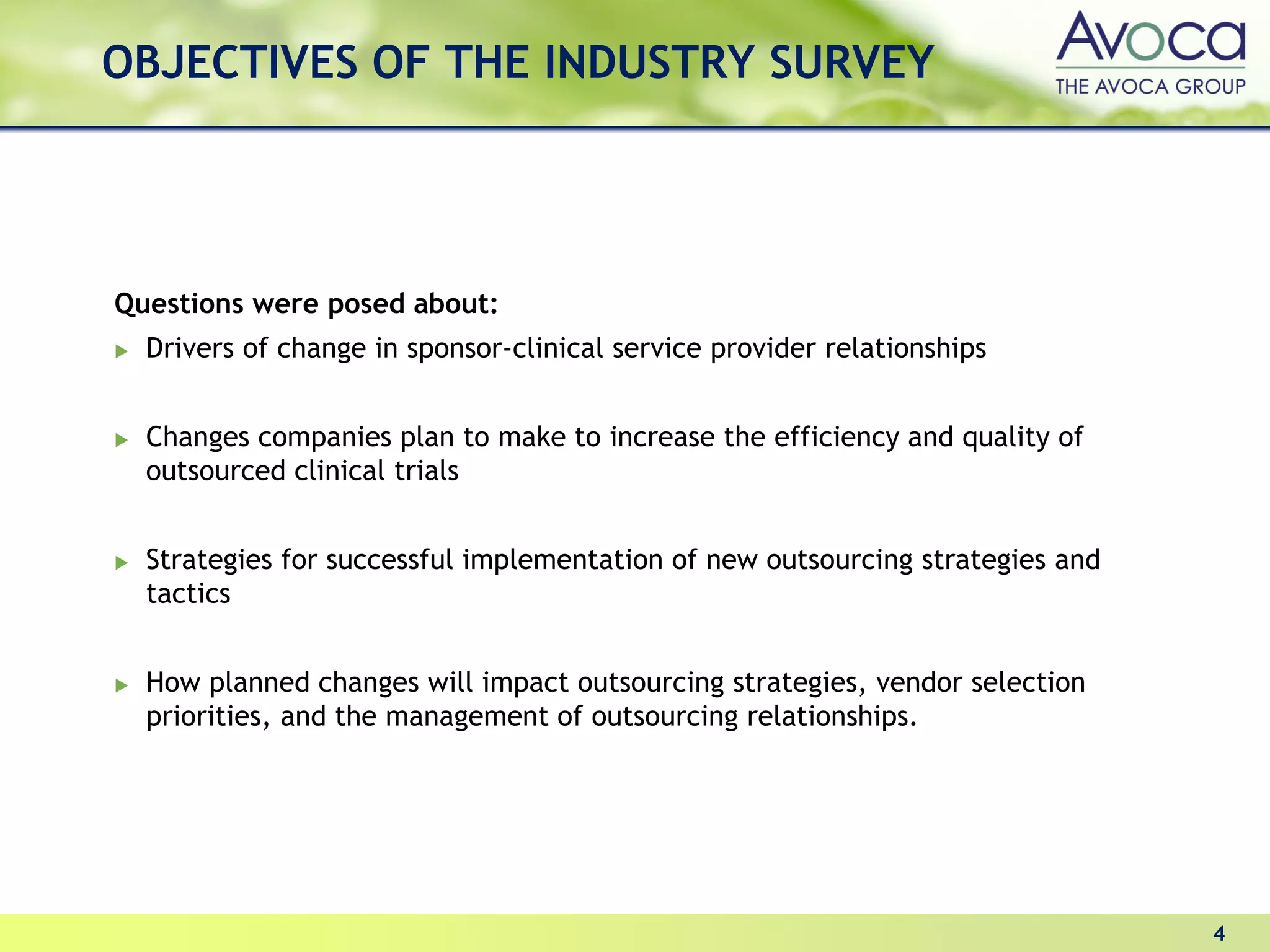 OBJECTIVES OF THE INDUSTRY SURVEY




Questions were posed about:
  Drivers of change in sponsor-clinical service provider relationships


  Changes companies plan to make to increase the efficiency and quality of
  outsourced clinical trials


  Strategies for successful implementation of new outsourcing strategies and
  tactics


  How planned changes will impact outsourcing strategies, vendor selection
  priorities, and the management of outsourcing relationships.




                                                                               4
 