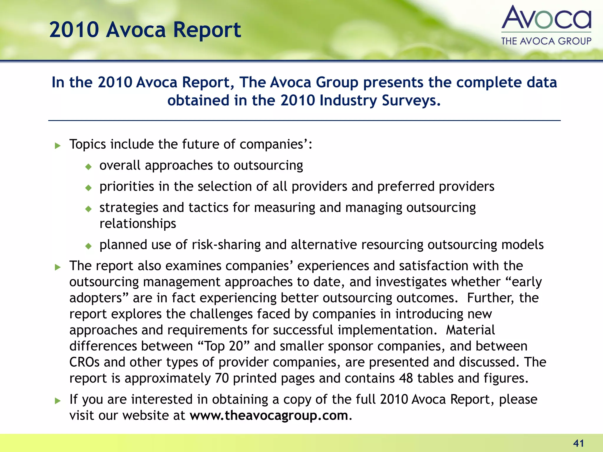2010 Avoca Report

In the 2010 Avoca Report, The Avoca Group presents the complete data
                obtained in the 2010 Industry Surveys.

  Topics include the future of companies’:
       overall approaches to outsourcing
       priorities in the selection of all providers and preferred providers
       strategies and tactics for measuring and managing outsourcing
       relationships
       planned use of risk-sharing and alternative resourcing outsourcing models
  The report also examines companies’ experiences and satisfaction with the
  outsourcing management approaches to date, and investigates whether “early
  adopters” are in fact experiencing better outsourcing outcomes. Further, the
  report explores the challenges faced by companies in introducing new
  approaches and requirements for successful implementation. Material
  differences between “Top 20” and smaller sponsor companies, and between
  CROs and other types of provider companies, are presented and discussed. The
  report is approximately 70 printed pages and contains 48 tables and figures.
  If you are interested in obtaining a copy of the full 2010 Avoca Report, please
  visit our website at www.theavocagroup.com.

                                                                                    41
 