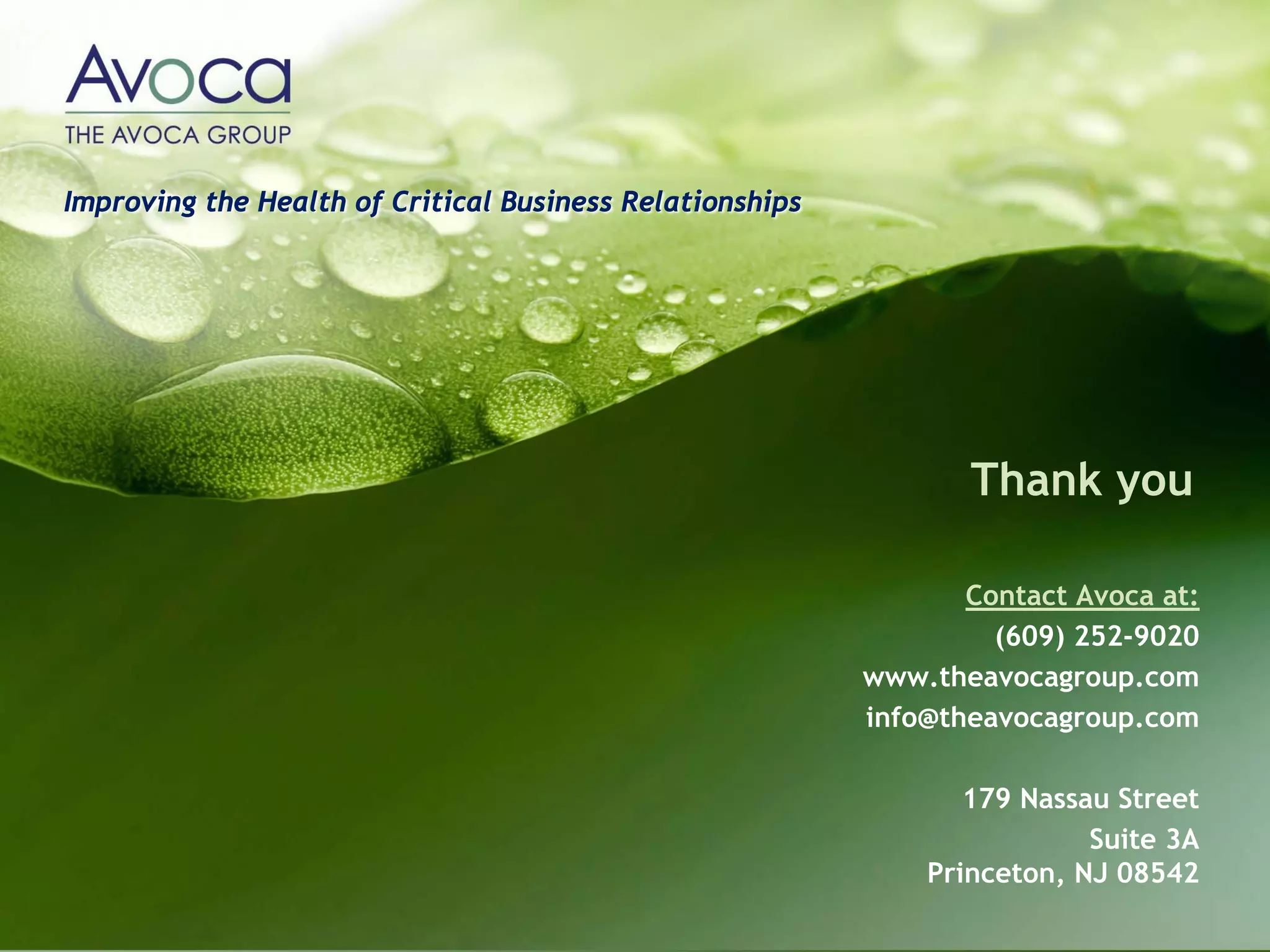 Improving the Health of Critical Business Relationships




                                                                 Thank you

                                                                 Contact Avoca at:
                                                                   (609) 252-9020
                                                          www.theavocagroup.com
                                                          info@theavocagroup.com

                                                                 179 Nassau Street
                                                                          Suite 3A
                                                              Princeton, NJ 08542
 