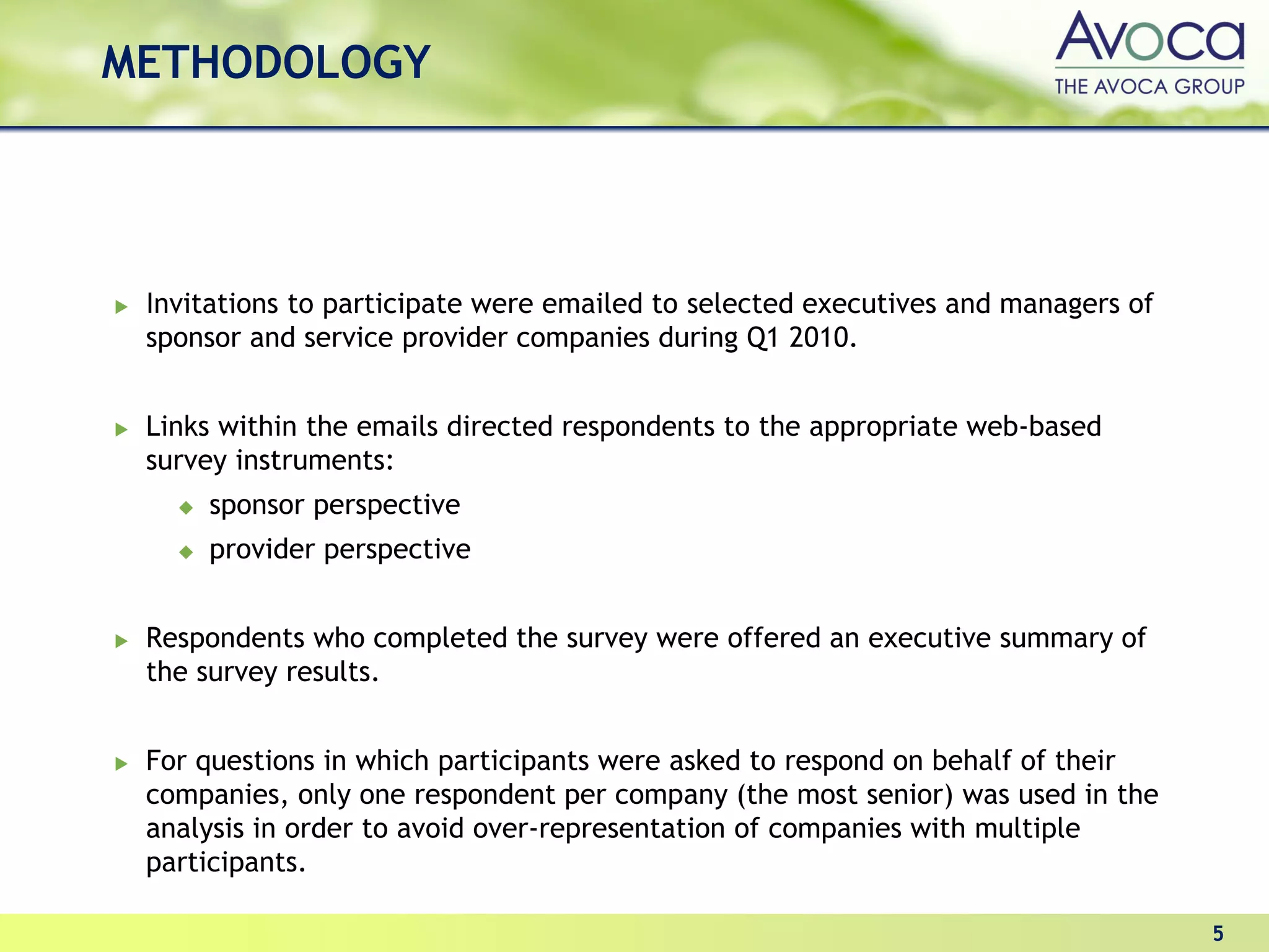 METHODOLOGY




 Invitations to participate were emailed to selected executives and managers of
 sponsor and service provider companies during Q1 2010.


 Links within the emails directed respondents to the appropriate web-based
 survey instruments:
     sponsor perspective
     provider perspective


 Respondents who completed the survey were offered an executive summary of
 the survey results.


 For questions in which participants were asked to respond on behalf of their
 companies, only one respondent per company (the most senior) was used in the
 analysis in order to avoid over-representation of companies with multiple
 participants.

                                                                                  5
 