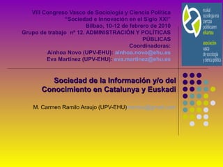 VIII Congreso Vasco de Sociología y Ciencia Política
“Sociedad e Innovación en el Siglo XXI”
Bilbao, 10-12 de febrero de 2010
Grupo de trabajo nº 12. ADMINISTRACIÓN Y POLÍTICAS
PÚBLICAS
Coordinadoras:
Ainhoa Novo (UPV-EHU): ainhoa.novo@ehu.es
Eva Martínez (UPV-EHU): eva.martinez@ehu.es
Sociedad de la Información y/o delSociedad de la Información y/o del
Conocimiento en Catalunya y EuskadiConocimiento en Catalunya y Euskadi
M. Carmen Ramilo Araujo (UPV-EHU)mentxu@gmail.com
 
