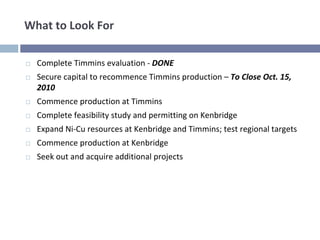 What to Look For

  Complete Timmins evaluation ‐ DONE
  Secure capital to recommence Timmins production – To Close Oct. 15, 
  2010
  Commence production at Timmins
  Complete feasibility study and permitting on Kenbridge
  Expand Ni‐Cu resources at Kenbridge and Timmins; test regional targets
  Commence production at Kenbridge
  Seek out and acquire additional projects
 