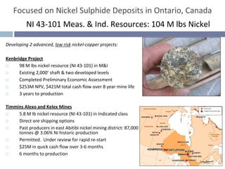 Focused on Nickel Sulphide Deposits in Ontario, Canada
          NI 43‐101 Meas. & Ind. Resources: 104 M lbs Nickel

Developing 2 advanced, low risk nickel‐copper projects:

Kenbridge Project
      98 M lbs nickel resource (NI 43‐101) in M&I 
      Existing 2,000’ shaft & two developed levels
      Completed Preliminary Economic Assessment
      $253M NPV, $421M total cash flow over 8 year mine life
      3 years to production

Timmins Alexo and Kelex Mines
     5.8 M lb nickel resource (NI 43‐101) in Indicated class
     Direct ore shipping options
     Past producers in east Abitibi nickel mining district: 87,000 
     tonnes @ 3.06% Ni historic production
     Permitted.  Under review for rapid re‐start
     $25M in quick cash flow over 3‐6 months
     6 months to production
 