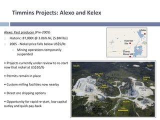 Timmins Projects: Alexo and Kelex

                                                              Kelex
Alexo: Past producer (Pre‐2005)
    Historic: 87,000t @ 3.06% Ni, (5.8M lbs)
                                                  Kidd Met
    2005 ‐ Nickel price falls below US$5/lb:      Site

         Mining operations temporarily           Liberty
         suspended                               Mines Mill



• Projects currently under review to re‐start 
now that nickel at US$10/lb

• Permits remain in place

• Custom milling facilities now nearby

• Direct ore shipping options

• Opportunity for rapid re‐start, low capital 
outlay and quick pay‐back 
 