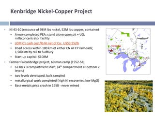Kenbridge Nickel‐Copper Project

•   NI 43‐101resource of 98M lbs nickel, 52M lbs copper, contained
    • Arrow completed PEA: stand alone open pit + UG, 
        mill/concentrator facility
    • LOM C1 cash cost/lb Ni net of Cu:  US$3.55/lb
                                                                     Kenbridge
    • Road access within 100 km of either CN or CP railheads; 
        1,500 km by rail to Sudbury
    • Start‐up capital: $108M
•   Former Falconbridge project, 60 man camp (1952‐58)
     • 623m x 3 compartment shaft, (4th compartment at bottom 2 
       levels)
     • two levels developed, bulk sampled
     • metallurgical work completed (high Ni recoveries, low MgO)
     • Base metals price crash in 1958 ‐ never mined
 