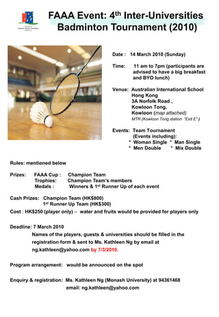 FAAA Event: 4th Inter-Universities
                   Badminton Tournament (2010)

                                             Date : 14 March 2010 (Sunday)

                                             Time:    11 am to 7pm (participants are
                                                      advised to have a big breakfast
                                                      and BYO lunch)

                                             Venue: Australian International School
                                                    Hong Kong
                                                    3A Norfolk Road ,
                                                    Kowloon Tong,
                                                    Kowloon (map attached)
                                                     MTR (Kowloon Tong station “Exit E” )
                                                                                Exit E

                                             Events: Team Tournament
                                                     (Events including):
                                                   * Woman Single * Man Single
                                                   * Men Double      * Mix Double


Rules: mentioned below

Prizes:   FAAA Cup :     Champion Team
          Trophies:      Champion Team’s members
          Medals :       Winners & 1st Runner Up of each event

Cash Prizes: Champion Team (HK$800)
             1st Runner Up Team (HK$300)
Cost : HK$250 (player only) – water and fruits would be provided for players only


Deadline: 7 March 2010
          Names of the players, guests & universities should be filled in the
          registration form & sent to Ms. Kathleen Ng by email at
          ng.kathleen@yahoo.com by 7/3/2010.


Program arrangement: would be announced on the spot


Enquiry & registration: Ms. Kathleen Ng (Monash University) at 94361468
                         email: ng.kathleen@yahoo.com
 