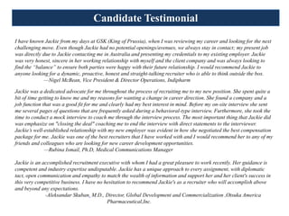 Candidate Testimonial
I have known Jackie from my days at GSK (King of Prussia), when I was reviewing my career and looking for the next
challenging move. Even though Jackie had no potential openings/avenues, we always stay in contact; my present job
was directly due to Jackie contacting me in Australia and presenting my credentials to my existing employer. Jackie
was very honest, sincere in her working relationship with myself and the client company and was always looking to
find the “balance” to ensure both parties were happy with their future relationship. I would recommend Jackie to
anyone looking for a dynamic, proactive, honest and straight-talking recruiter who is able to think outside the box.
              —Nigel McBean, Vice President & Director Operations, Indipharm

Jackie was a dedicated advocate for me throughout the process of recruiting me to my new position. She spent quite a
bit of time getting to know me and my reasons for wanting a change in career direction. She found a company and a
job function that was a good fit for me and clearly had my best interest in mind. Before my on-site interview she sent
me several pages of questions that are frequently asked during a behavioral-type interview. Furthermore, she took the
time to conduct a mock interview to coach me through the interview process. The most important thing that Jackie did
was emphasize on "closing the deal" coaching me to end the interview with direct statements to the interviewer.
Jackie’s well-established relationship with my new employer was evident in how she negotiated the best compensation
package for me. Jackie was one of the best recruiters that I have worked with and I would recommend her to any of my
friends and colleagues who are looking for new career development opportunities.
              —Rubina Ismail, Ph.D, Medical Communications Manager

Jackie is an accomplished recruitment executive with whom I had a great pleasure to work recently. Her guidance is
competent and industry expertise undisputable. Jackie has a unique approach to every assignment, with diplomatic
tact, open communication and empathy to match the wealth of information and support her and her client's success in
this very competitive business. I have no hesitation to recommend Jackie's as a recruiter who will accomplish above
and beyond any expectations.
              -Aleksandar Skuban. M.D., Director, Global Development and Commercialization ,Otsuka America
                                           Pharmaceutical,Inc.
 