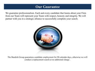 Our Guarantee
We guarantee professionalism. Each and every candidate that learns about your Firm
from our Team will represent your Team with respect, honesty and integrity. We will
partner with you in a strategic alliance to successfully complete your search.




  The Bandish Group guarantees candidate employment for 90 calendar days, otherwise we will
                    conduct a replacement search at no additional charge .
 