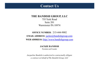 Contact Us

     THE BANDISH GROUP, LLC
                 755 York Road
                   Suite 201
               Warminster PA 18974

      OFFICE NUMBER: 215-444-9002
EMAIL ADDRESS: jackie@bandishgroup.com
WEB ADDRESS: http://www.bandishgroup.com


                JACKIE BANDISH
                   President and Founder


Jacqueline Bandish is authorized to contractually obligate
    a contract on behalf of The Bandish Group, LLC
 