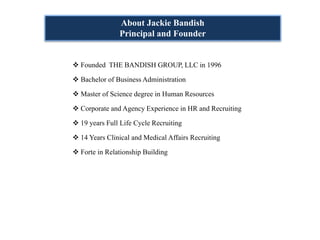 About Jackie Bandish
             Principal and Founder


Founded THE BANDISH GROUP, LLC in 1996

Bachelor of Business Administration

Master of Science degree in Human Resources

Corporate and Agency Experience in HR and Recruiting

19 years Full Life Cycle Recruiting

14 Years Clinical and Medical Affairs Recruiting

Forte in Relationship Building
 