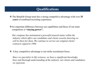 Qualifications
The Bandish Group team has a strong competitive advantage with over 35
years of combined recruiting experience.


An important difference between our capabilities and those of our main
competitors is “staying power”.

Our company has maintained a powerful tenured status within the
industry which offers our candidates and clients security knowing we
will be there for them. We continue to service our original clients’
contracts signed in 1996.


 A key competitive advantage is our niche recruitment focus.

Since we specialize in life sciences, we have a significant knowledge
base and thorough understanding of the industry, our clients and candidates
we represent.
 