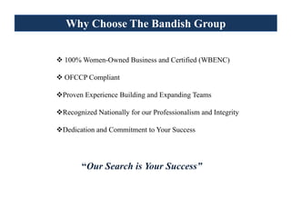 Why Choose The Bandish Group


100% Women-Owned Business and Certified (WBENC)

OFCCP Compliant

Proven Experience Building and Expanding Teams

Recognized Nationally for our Professionalism and Integrity

Dedication and Commitment to Your Success




      “Our Search is Your Success”
 