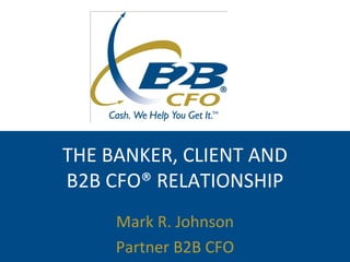 THE BANKER, CLIENT AND
B2B CFO® RELATIONSHIP
     Mark R. Johnson
     Partner B2B CFO
 