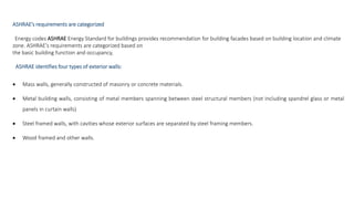 ASHRAE’s requirements are categorized
Energy codes ASHRAE Energy Standard for buildings provides recommendation for building facades based on building location and climate
zone. ASHRAE’s requirements are categorized based on
the basic building function and occupancy,
ASHRAE identifies four types of exterior walls:
 Mass walls, generally constructed of masonry or concrete materials.
 Metal building walls, consisting of metal members spanning between steel structural members (not including spandrel glass or metal
panels in curtain walls)
 Steel framed walls, with cavities whose exterior surfaces are separated by steel framing members.
 Wood framed and other walls.
 