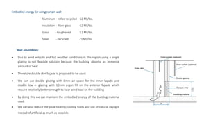 Embodied energy for using curtain wall
Aluminum - rolled recycled 62 MJ/lbs.
Insulation - fiber glass 62 MJ/lbs.
Glass - toughened 52 MJ/lbs.
Steel - recycled 21 MJ/lbs.
Wall assemblies:
 Due to wind velocity and hot weather conditions in this region using a single
glazing is not feasible solution because the building absorbs an immense
amount of heat.
 Therefore double skin façade is proposed to be used.
 We can use double glazing with 6mm air space for the inner façade and
double low e- glazing with 12mm argon fill on the exterior façade which
require relatively better strength to bear wind load on the building.
 By doing this we can maintain the embodied energy of the building material
used.
 We can also reduce the peak heating/cooling loads and use of natural daylight
instead of artificial as much as possible.
 