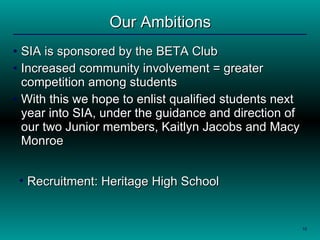 Our Ambitions SIA is sponsored by the BETA Club  Increased community involvement = greater competition among students With this we hope to enlist qualified students next year into SIA, under the guidance and direction of our two Junior members, Kaitlyn Jacobs and Macy Monroe .  Recruitment: Heritage High School 