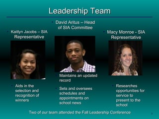 Leadership Team Kaitlyn Jacobs – SIA  Representative Macy Monroe - SIA Representative David Aritus – Head of SIA Committee Two of our team attended the Fall Leadership Conference  Aids in the selection and recognition of winners Researches opportunities for service to present to the school Maintains an updated record Sets and oversees schedules and appointments on school news 