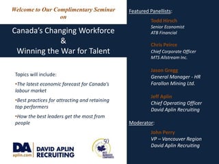 Featured Panellists: 	Todd Hirsch Senior Economist 	ATB Financial 	Chris Peirce Chief Corporate Officer 	MTS Allstream Inc. 	Jason Gregg General Manager - HR 	Farallon Mining Ltd. 	Jeff Aplin Chief Operating Officer 	David Aplin Recruiting Moderator:  	John Perry VP – Vancouver Region 	David Aplin Recruiting Welcome to Our Complimentary Seminar on Canada’s Changing Workforce & Winning the War for Talent Topics will include: ,[object Object]