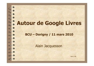 Autour de Google Livres
  BCU – Dorigny / 11 mars 2010


       Alain Jacquesson

                            Vers.1.00
 