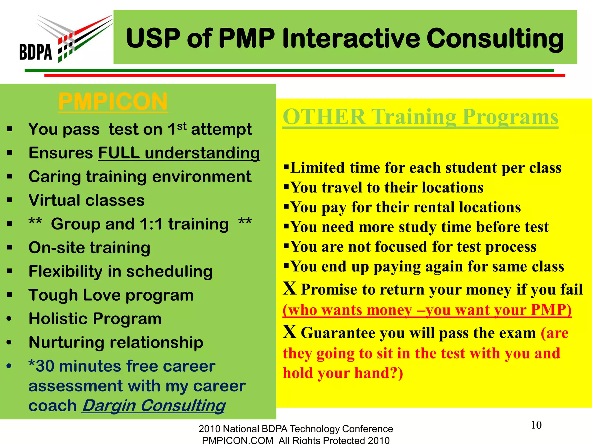 USP of PMP Interactive Consulting

       PMPICON
   You pass test on 1st attempt
                                         OTHER Training Programs
   Ensures FULL understanding
                                         Limited time for each student per class
   Caring training environment
                                         You travel to their locations
   Virtual classes                      You pay for their rental locations
   ** Group and 1:1 training **         You need more study time before test
   On-site training                     You are not focused for test process
   Flexibility in scheduling            You end up paying again for same class
   Tough Love program                   X Promise to return your money if you fail
                                         (who wants money –you want your PMP)
•   Holistic Program
                                         X Guarantee you will pass the exam (are
•   Nurturing relationship
                                         they going to sit in the test with you and
•   *30 minutes free career              hold your hand?)
    assessment with my career
    coach Dargin Consulting
                        2010 National BDPA Technology Conference           10
                         PMPICON.COM All Rights Protected 2010
 