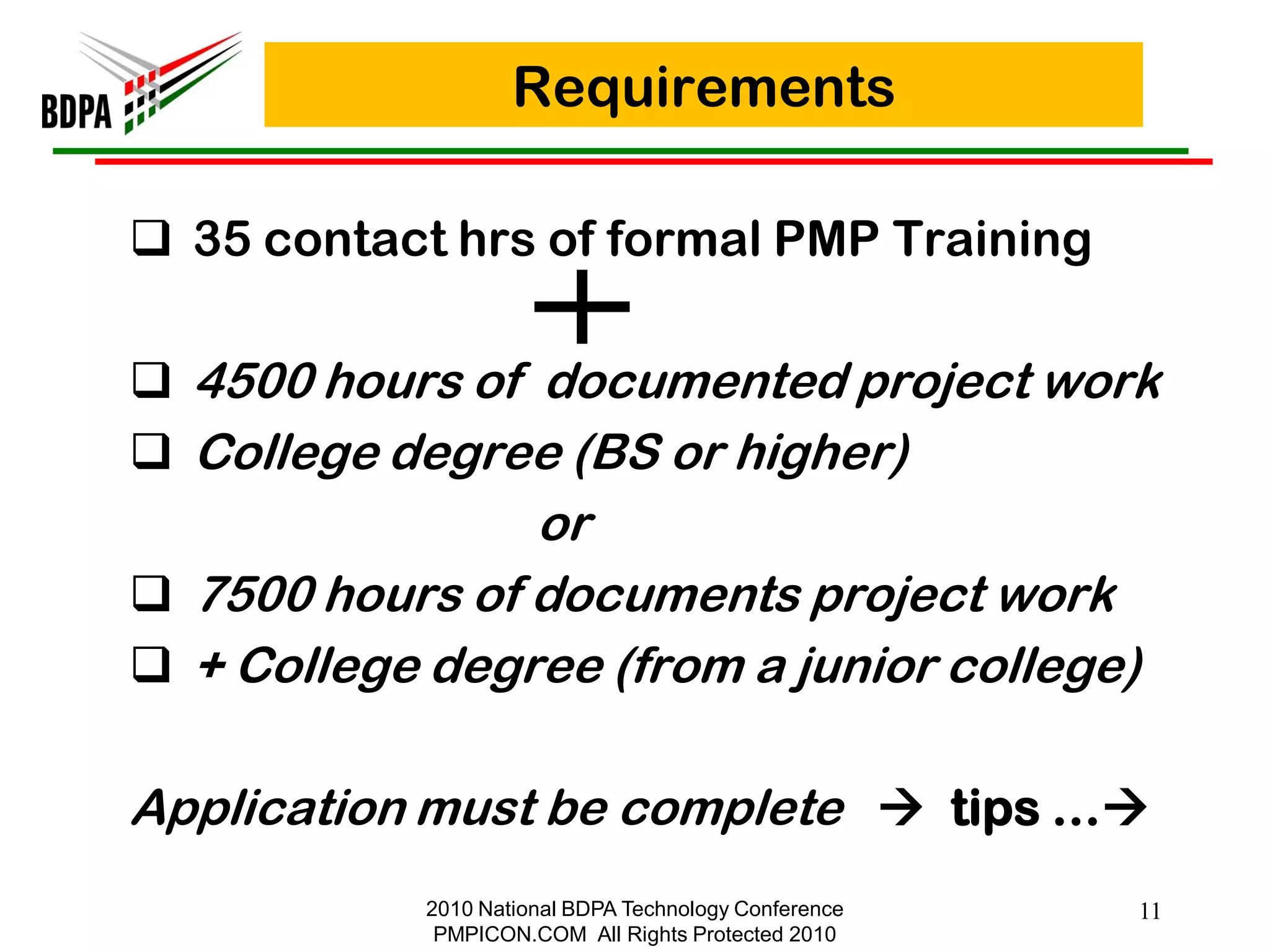 Requirements

 35 contact hrs of formal PMP Training

 4500 hours of documented project work
 College degree (BS or higher)
                or
 7500 hours of documents project work
 + College degree (from a junior college)

Application must be complete  tips …
            2010 National BDPA Technology Conference   11
             PMPICON.COM All Rights Protected 2010
 