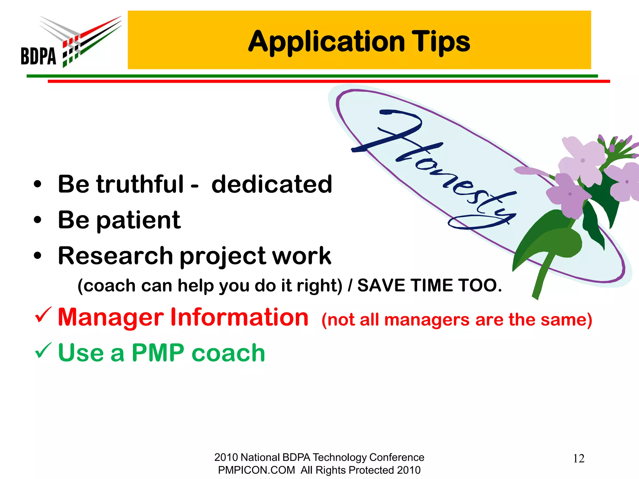 Application Tips




• Be truthful - dedicated
• Be patient
• Research project work
   (coach can help you do it right) / SAVE TIME TOO.
 Manager Information                 (not all managers are the same)

 Use a PMP coach



                  2010 National BDPA Technology Conference        12
                   PMPICON.COM All Rights Protected 2010
 