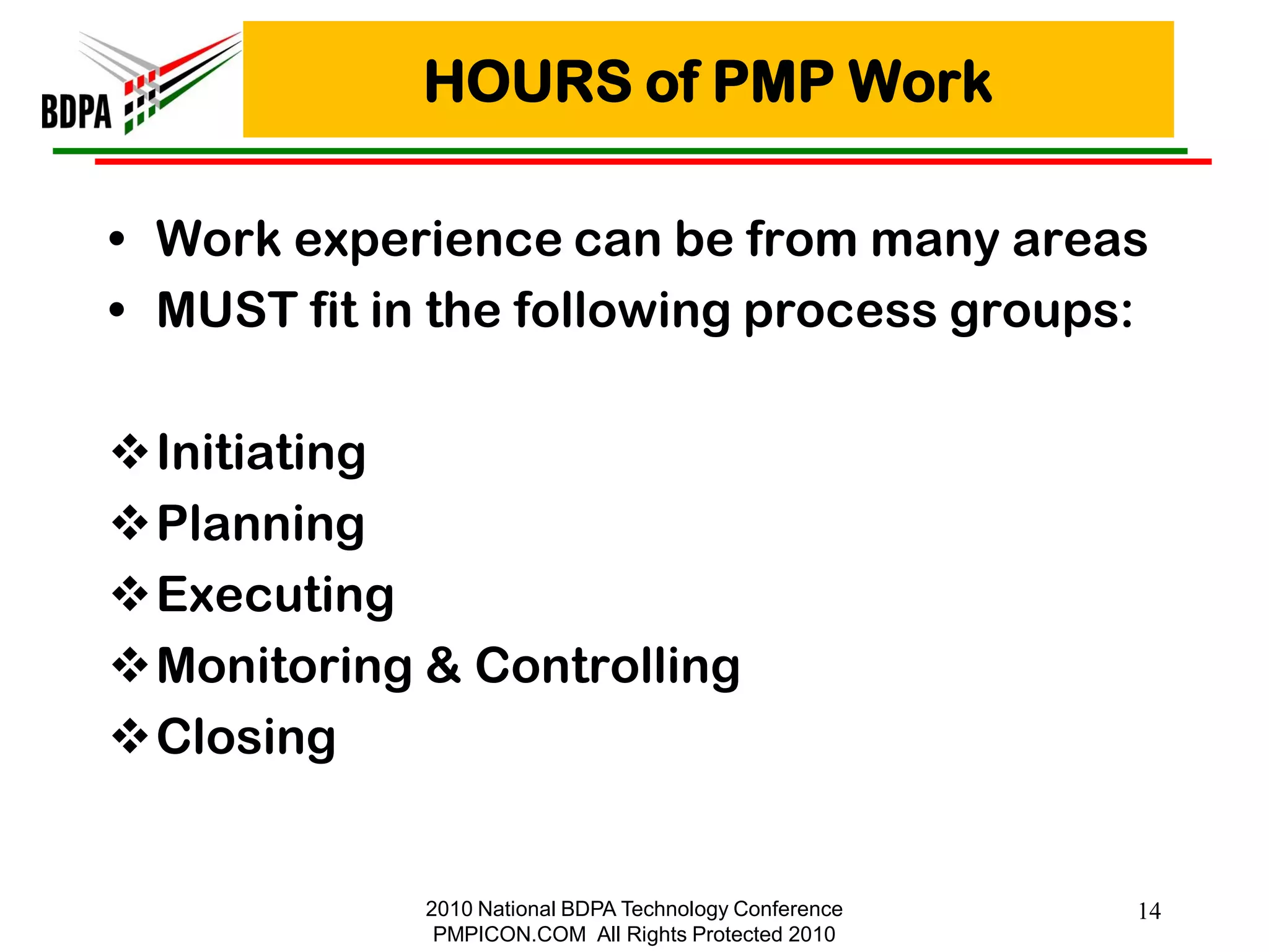 HOURS of PMP Work

• Work experience can be from many areas
• MUST fit in the following process groups:

Initiating
Planning
Executing
Monitoring & Controlling
Closing


             2010 National BDPA Technology Conference   14
              PMPICON.COM All Rights Protected 2010
 