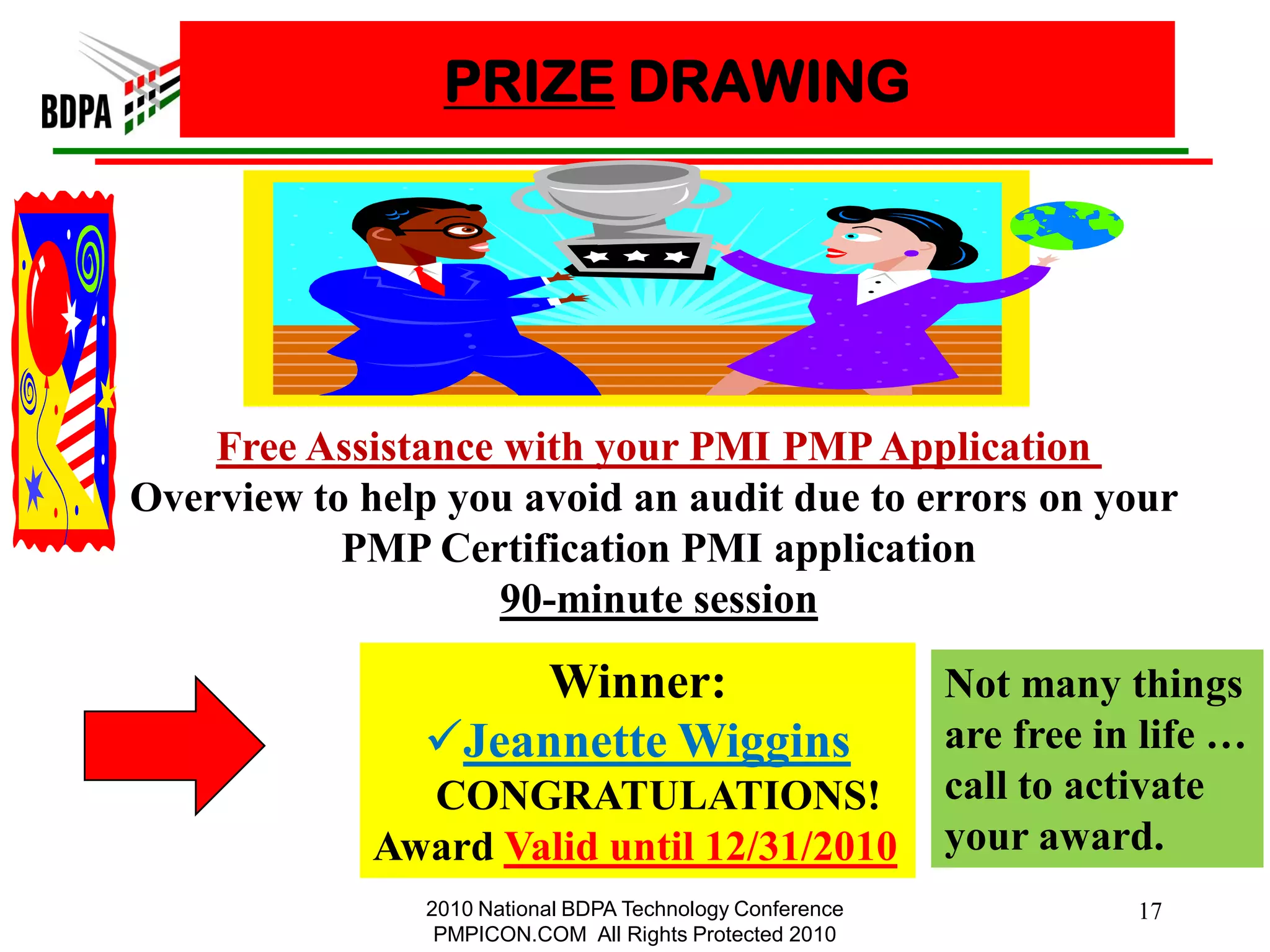 PRIZE DRAWING




    Free Assistance with your PMI PMP Application
Overview to help you avoid an audit due to errors on your
           PMP Certification PMI application
                    90-minute session

                    Winner:                                Not many things
                Jeannette Wiggins                         are free in life …
               CONGRATULATIONS!                            call to activate
             Award Valid until 12/31/2010                  your award.
                2010 National BDPA Technology Conference              17
                 PMPICON.COM All Rights Protected 2010
 