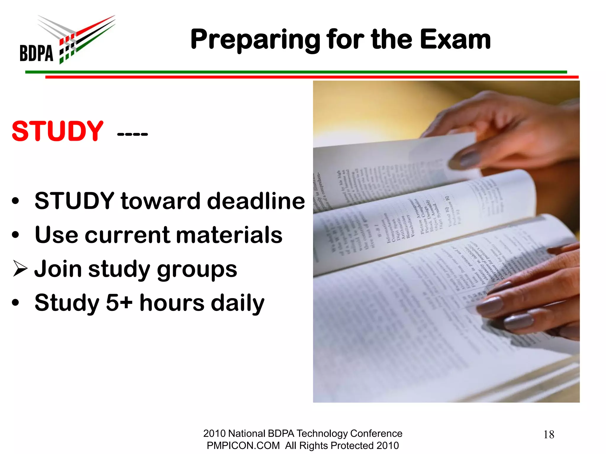 Preparing for the Exam


STUDY ----

• STUDY toward deadline
• Use current materials
 Join study groups
• Study 5+ hours daily




               2010 National BDPA Technology Conference   18
                PMPICON.COM All Rights Protected 2010
 