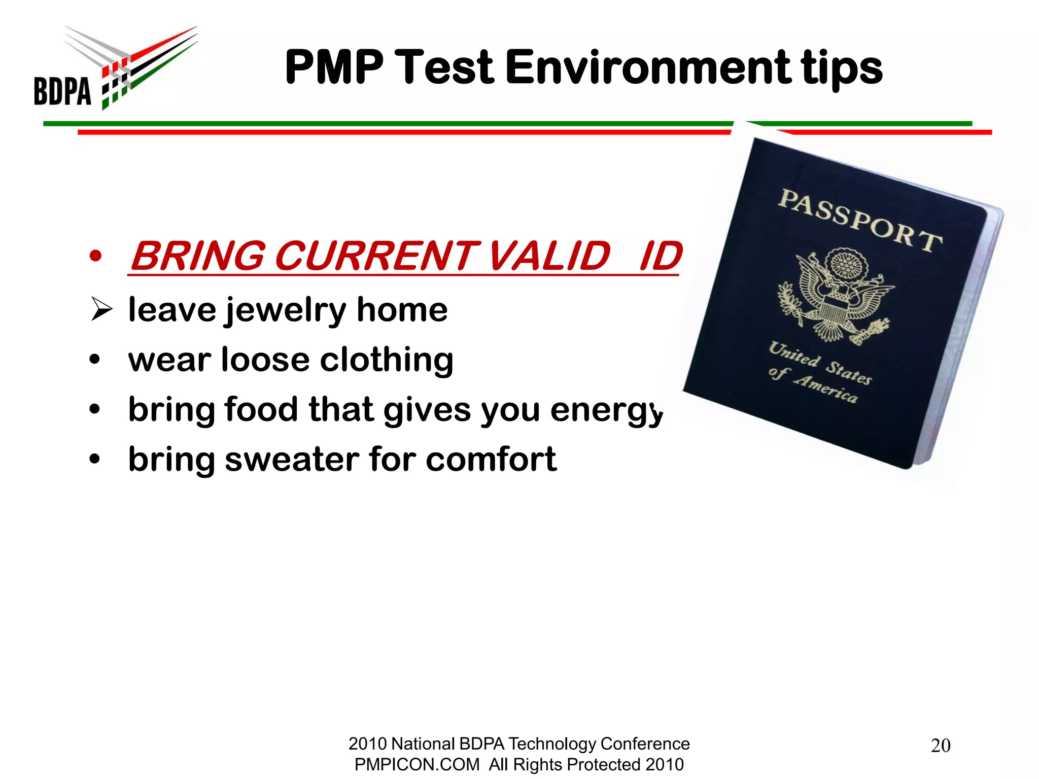 PMP Test Environment tips



• BRING CURRENT VALID ID
   leave jewelry home
•   wear loose clothing
•   bring food that gives you energy
•   bring sweater for comfort




                 2010 National BDPA Technology Conference   20
                  PMPICON.COM All Rights Protected 2010
 