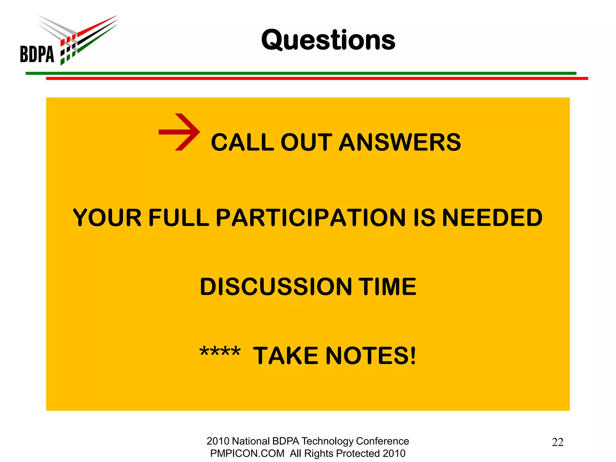 Questions


      CALL OUT ANSWERS
YOUR FULL PARTICIPATION IS NEEDED

        DISCUSSION TIME

        **** TAKE NOTES!


         2010 National BDPA Technology Conference   22
          PMPICON.COM All Rights Protected 2010
 