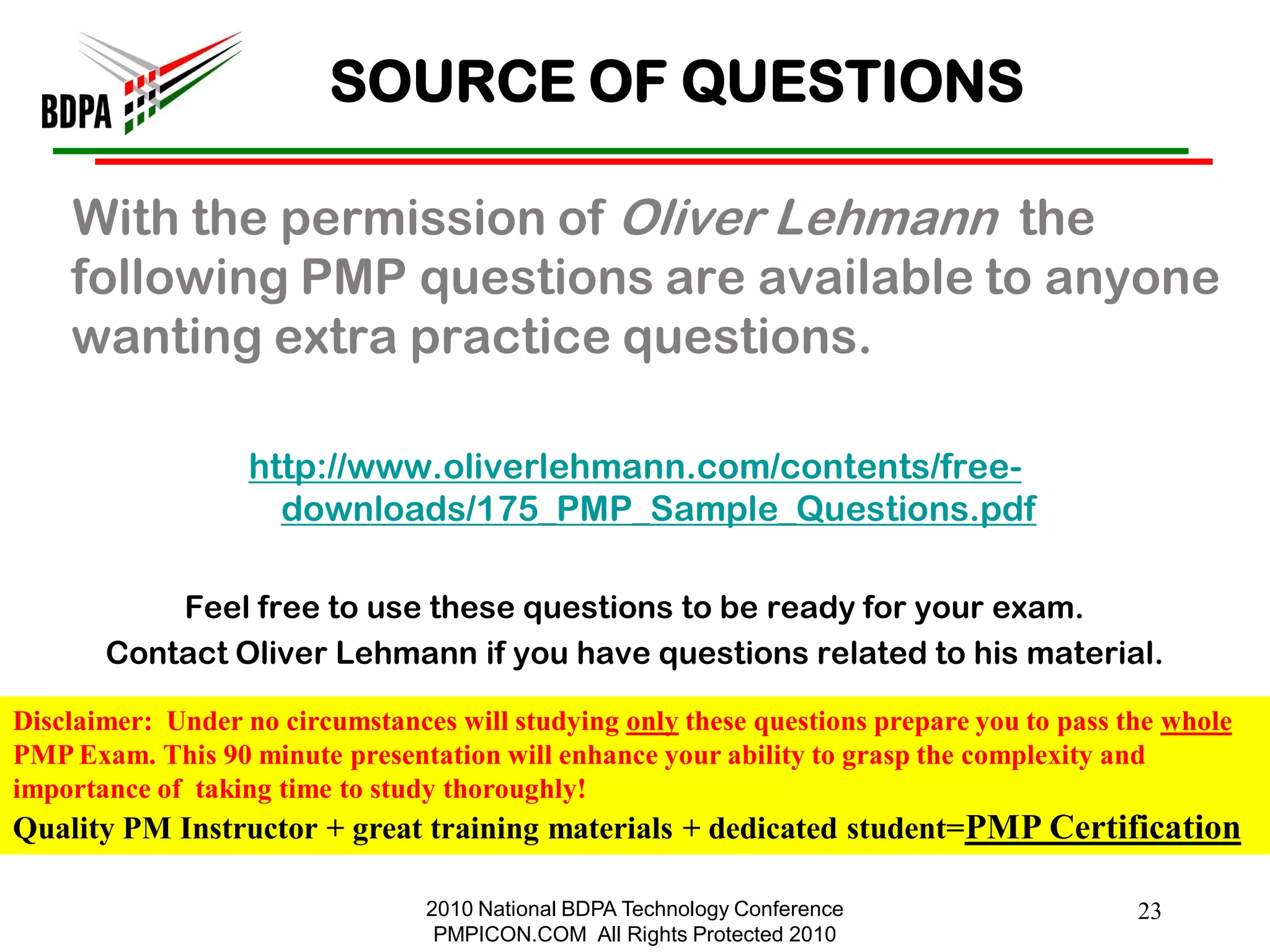 SOURCE OF QUESTIONS

    With the permission of Oliver Lehmann the
    following PMP questions are available to anyone
    wanting extra practice questions.

                   http://www.oliverlehmann.com/contents/free-
                     downloads/175_PMP_Sample_Questions.pdf

           Feel free to use these questions to be ready for your exam.
       Contact Oliver Lehmann if you have questions related to his material.

Disclaimer: Under no circumstances will studying only these questions prepare you to pass the whole
PMP Exam. This 90 minute presentation will enhance your ability to grasp the complexity and
importance of taking time to study thoroughly!
Quality PM Instructor + great training materials + dedicated student=PMP Certification

                                 2010 National BDPA Technology Conference                  23
                                  PMPICON.COM All Rights Protected 2010
 