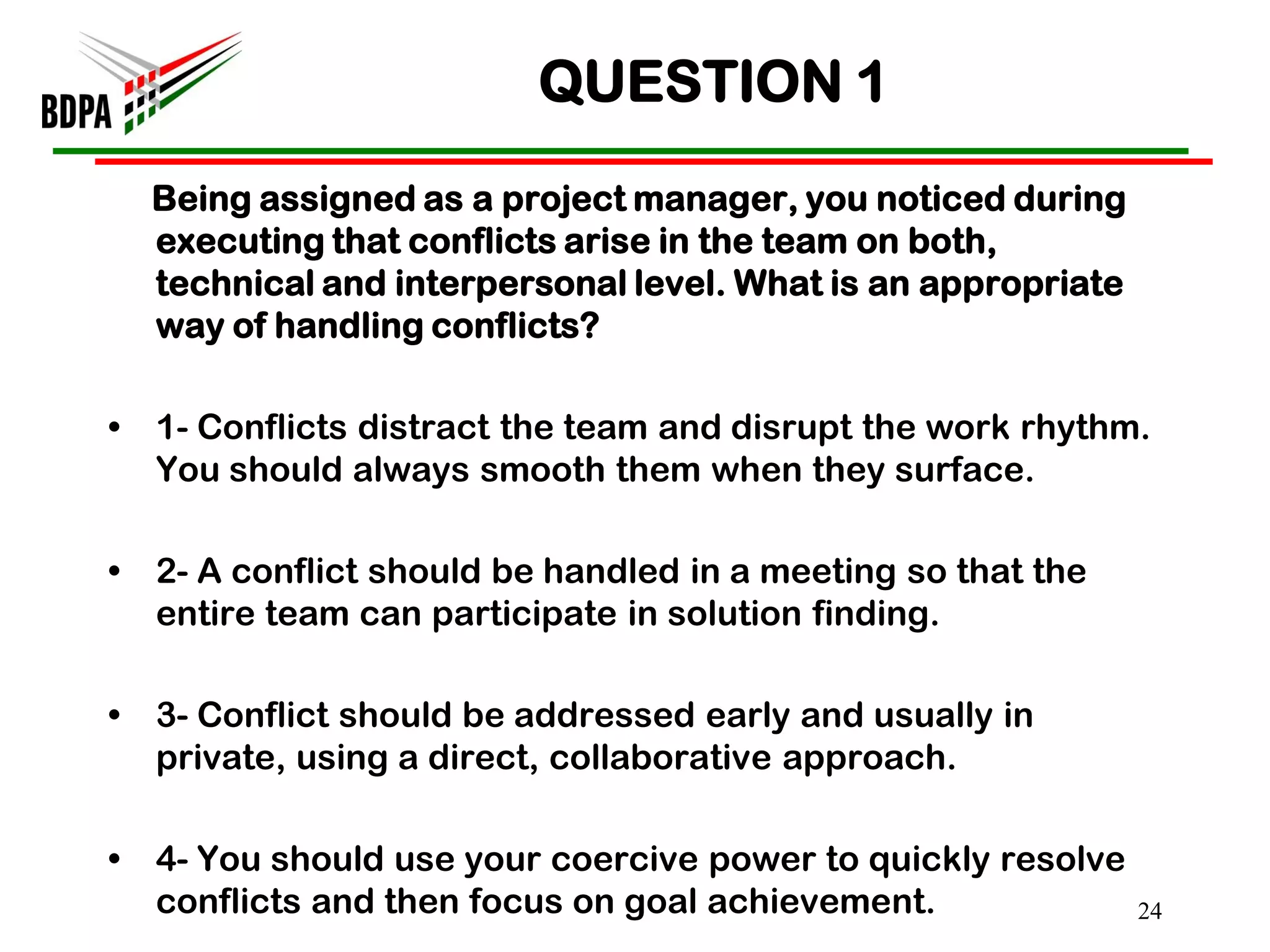 QUESTION 1
    Being assigned as a project manager, you noticed during
    executing that conflicts arise in the team on both,
    technical and interpersonal level. What is an appropriate
    way of handling conflicts?

•   1- Conflicts distract the team and disrupt the work rhythm.
    You should always smooth them when they surface.

•   2- A conflict should be handled in a meeting so that the
    entire team can participate in solution finding.

•   3- Conflict should be addressed early and usually in
    private, using a direct, collaborative approach.

•   4- You should use your coercive power to quickly resolve
    conflicts and then focus on goal achievement.               24
 