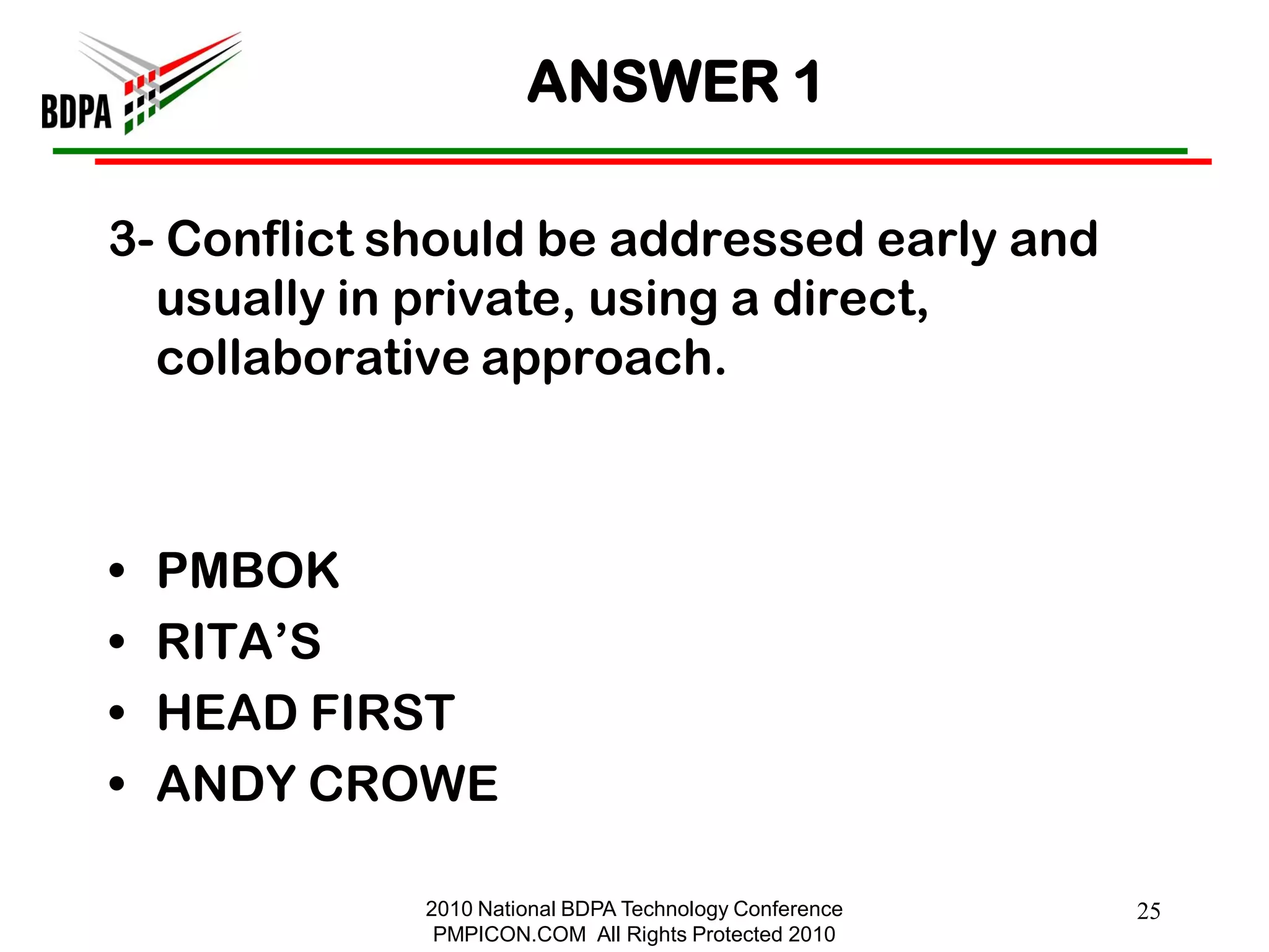 ANSWER 1

3- Conflict should be addressed early and
  usually in private, using a direct,
  collaborative approach.



•   PMBOK
•   RITA‘S
•   HEAD FIRST
•   ANDY CROWE

             2010 National BDPA Technology Conference   25
              PMPICON.COM All Rights Protected 2010
 