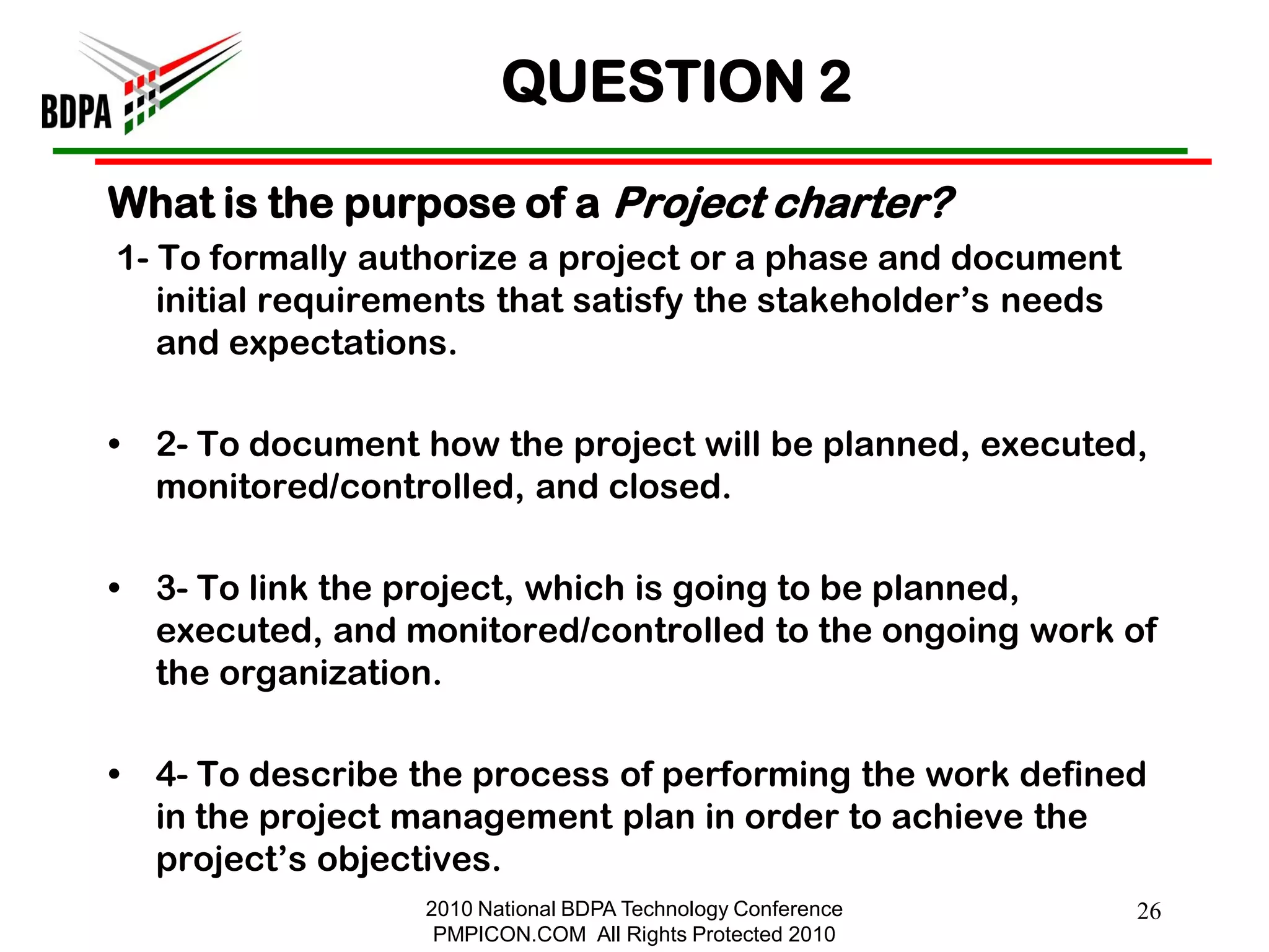 QUESTION 2

What is the purpose of a Project charter?
1- To formally authorize a project or a phase and document
   initial requirements that satisfy the stakeholder‘s needs
   and expectations.

•   2- To document how the project will be planned, executed,
    monitored/controlled, and closed.

•   3- To link the project, which is going to be planned,
    executed, and monitored/controlled to the ongoing work of
    the organization.

•   4- To describe the process of performing the work defined
    in the project management plan in order to achieve the
    project‘s objectives.
                   2010 National BDPA Technology Conference    26
                    PMPICON.COM All Rights Protected 2010
 