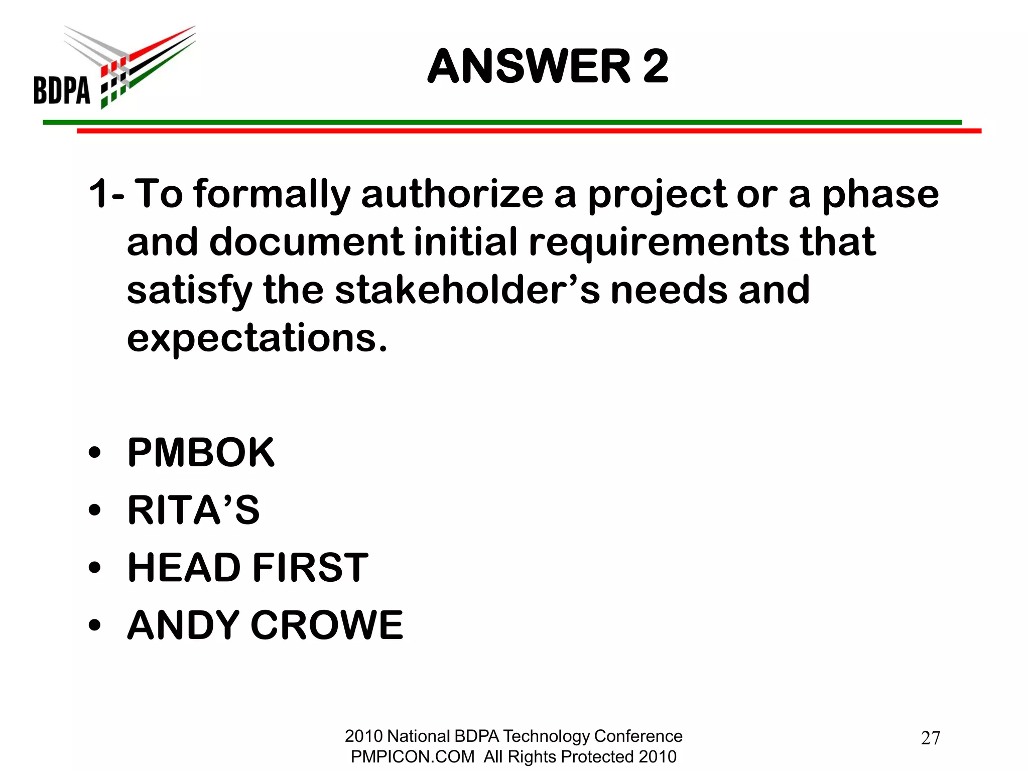 ANSWER 2

1- To formally authorize a project or a phase
  and document initial requirements that
  satisfy the stakeholder‘s needs and
  expectations.

•   PMBOK
•   RITA‘S
•   HEAD FIRST
•   ANDY CROWE

             2010 National BDPA Technology Conference   27
              PMPICON.COM All Rights Protected 2010
 