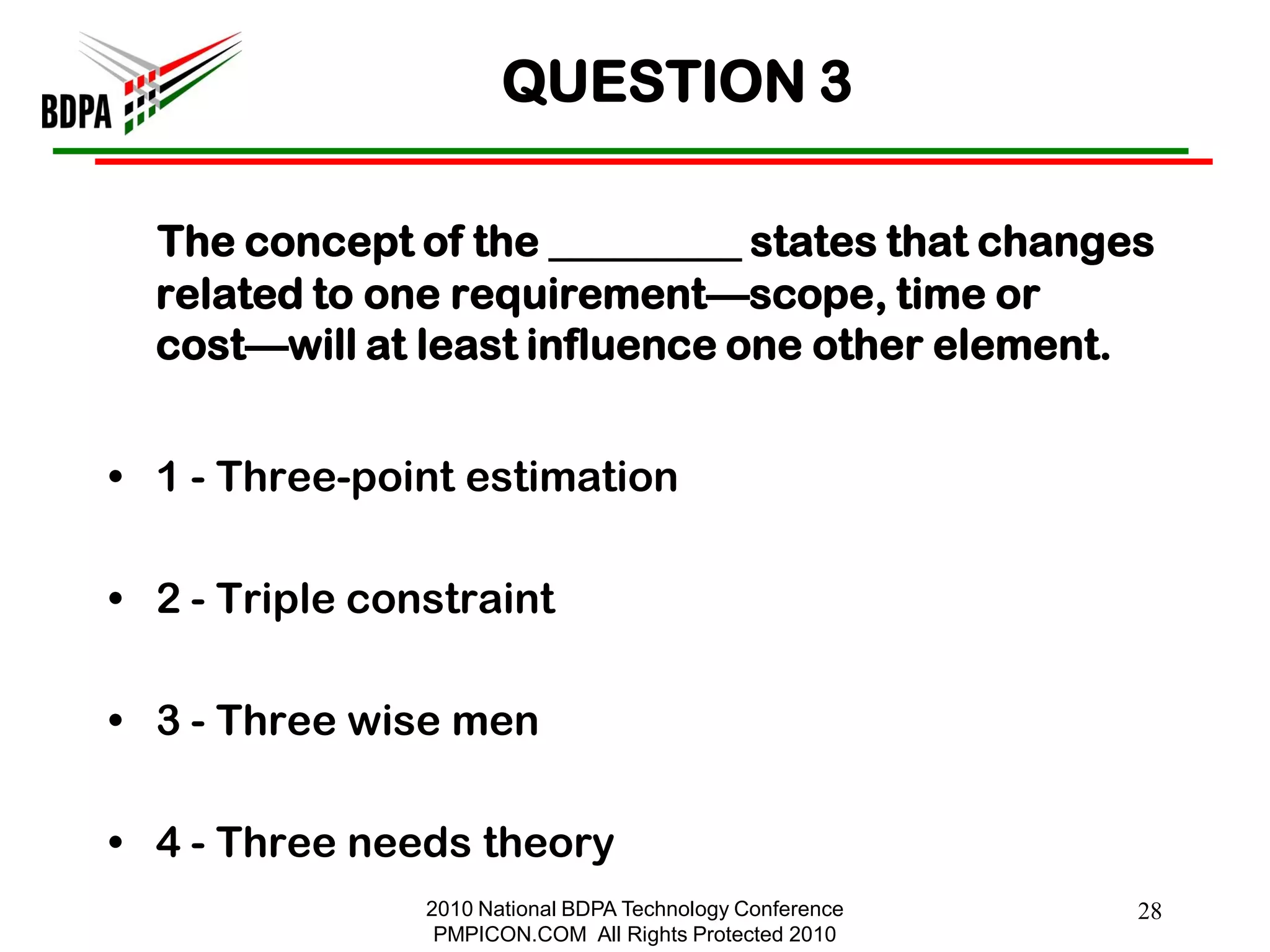 QUESTION 3

  The concept of the _________ states that changes
  related to one requirement—scope, time or
  cost—will at least influence one other element.


• 1 - Three-point estimation

• 2 - Triple constraint

• 3 - Three wise men

• 4 - Three needs theory
                2010 National BDPA Technology Conference   28
                 PMPICON.COM All Rights Protected 2010
 